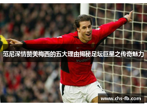 范尼深情赞美梅西的五大理由揭秘足坛巨星之传奇魅力