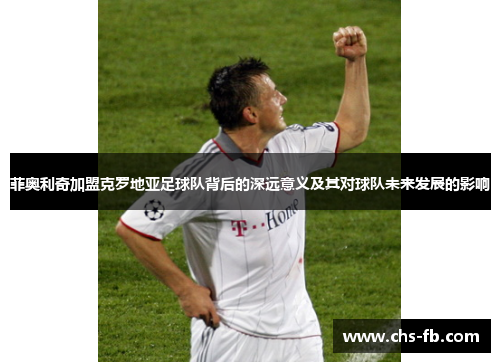 菲奥利奇加盟克罗地亚足球队背后的深远意义及其对球队未来发展的影响