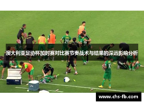 澳大利亚足协杯加时赛对比赛节奏战术与结果的深远影响分析 澳大利亚足协杯加时赛对比赛节奏战术与结果的深远影响分析