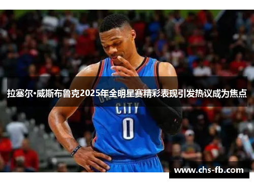 拉塞尔·威斯布鲁克2025年全明星赛精彩表现引发热议成为焦点 拉塞尔·威斯布鲁克2025年全明星赛精彩表现引发热议成为焦点