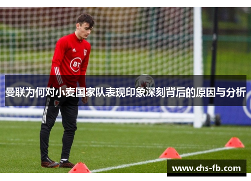 曼联为何对小麦国家队表现印象深刻背后的原因与分析 曼联为何对小麦国家队表现印象深刻背后的原因与分析