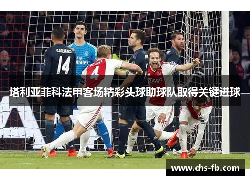 塔利亚菲科法甲客场精彩头球助球队取得关键进球 塔利亚菲科法甲客场精彩头球助球队取得关键进球