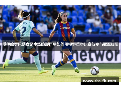 瓜伊哈罗巴萨女足中场隐形巨星如何用视野重塑比赛节奏与冠军版图