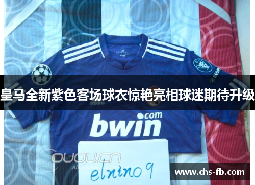 皇马全新紫色客场球衣惊艳亮相球迷期待升级