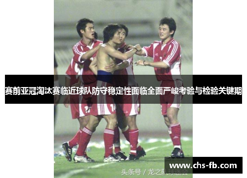 赛前亚冠淘汰赛临近球队防守稳定性面临全面严峻考验与检验关键期