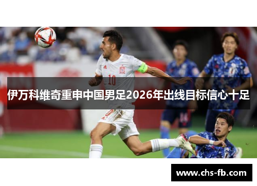 伊万科维奇重申中国男足2026年出线目标信心十足