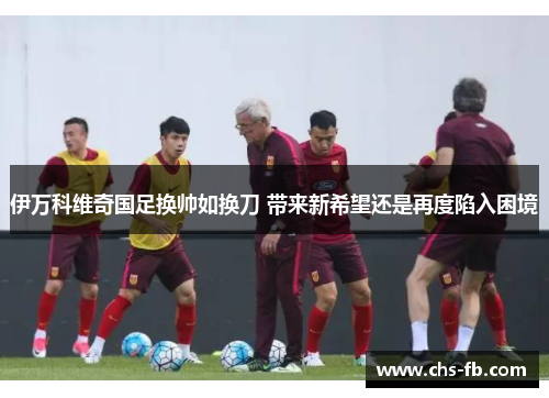 伊万科维奇国足换帅如换刀 带来新希望还是再度陷入困境 伊万科维奇国足换帅如换刀 带来新希望还是再度陷入困境